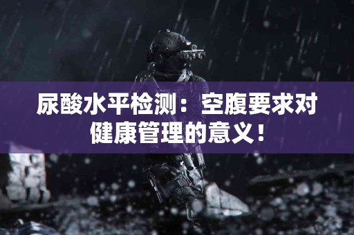 尿酸水平检测：空腹要求对健康管理的意义！