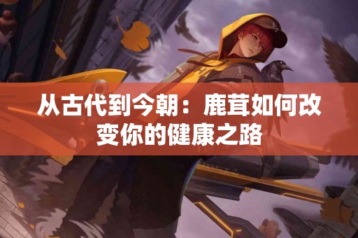 从古代到今朝：鹿茸如何改变你的健康之路
