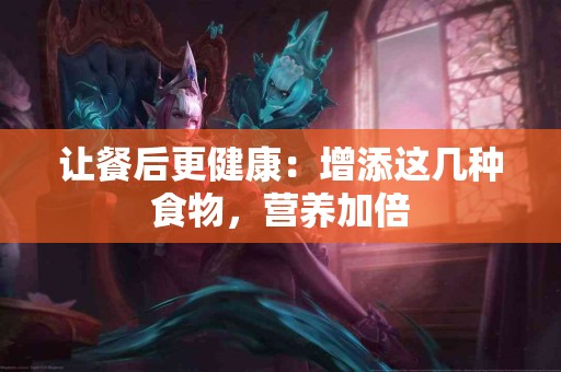 让餐后更健康：增添这几种食物，营养加倍