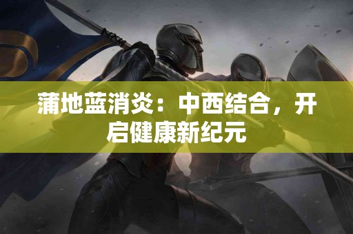 蒲地蓝消炎：中西结合，开启健康新纪元