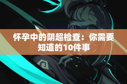 怀孕中的阴超检查：你需要知道的10件事