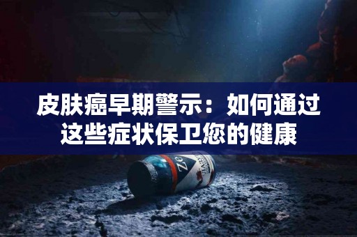 皮肤癌早期警示：如何通过这些症状保卫您的健康