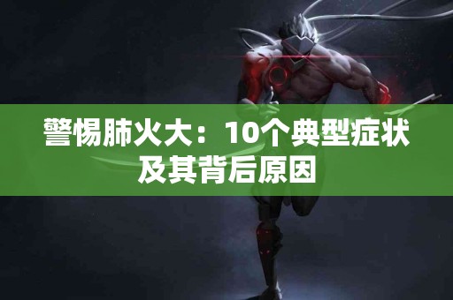 警惕肺火大：10个典型症状及其背后原因