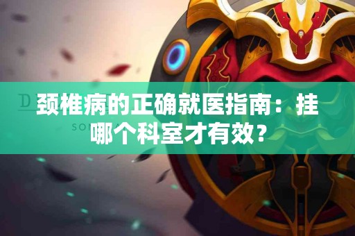 颈椎病的正确就医指南：挂哪个科室才有效？
