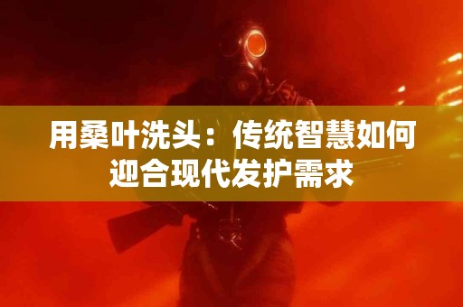 用桑叶洗头：传统智慧如何迎合现代发护需求