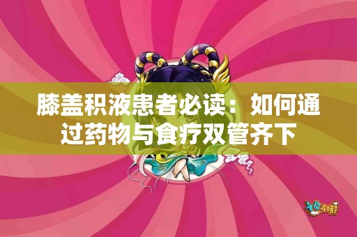 膝盖积液患者必读：如何通过药物与食疗双管齐下