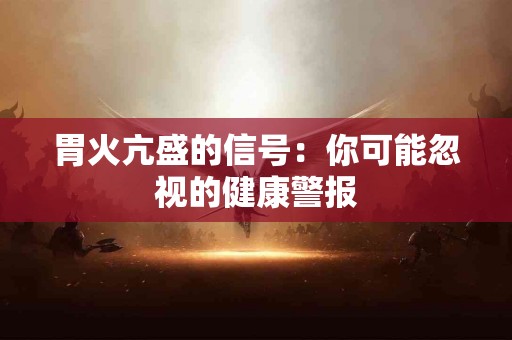 胃火亢盛的信号：你可能忽视的健康警报