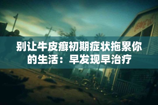 别让牛皮癣初期症状拖累你的生活：早发现早治疗