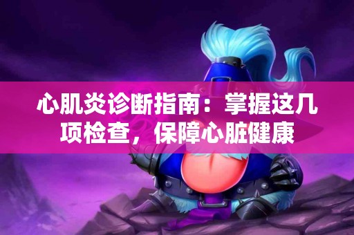心肌炎诊断指南：掌握这几项检查，保障心脏健康