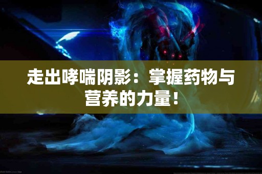 走出哮喘阴影：掌握药物与营养的力量！