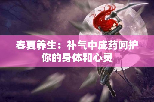 春夏养生：补气中成药呵护你的身体和心灵