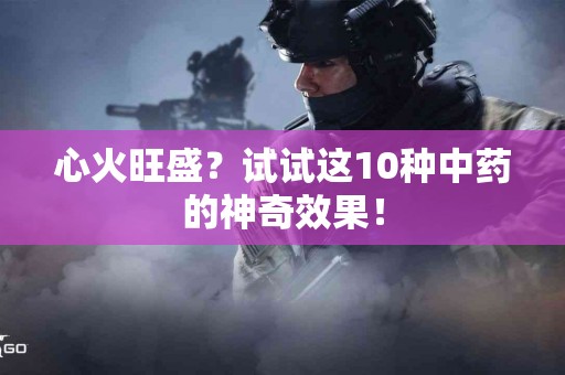 心火旺盛？试试这10种中药的神奇效果！