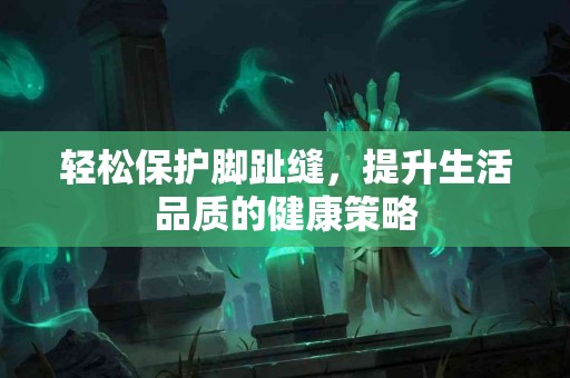 轻松保护脚趾缝，提升生活品质的健康策略
