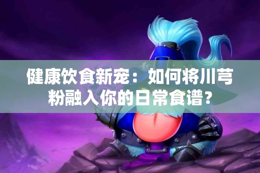 健康饮食新宠：如何将川芎粉融入你的日常食谱？