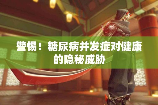 警惕！糖尿病并发症对健康的隐秘威胁