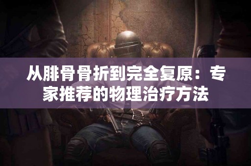 从腓骨骨折到完全复原：专家推荐的物理治疗方法