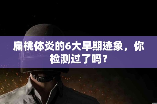 扁桃体炎的6大早期迹象，你检测过了吗？