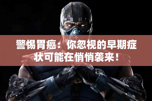 警惕胃癌：你忽视的早期症状可能在悄悄袭来！