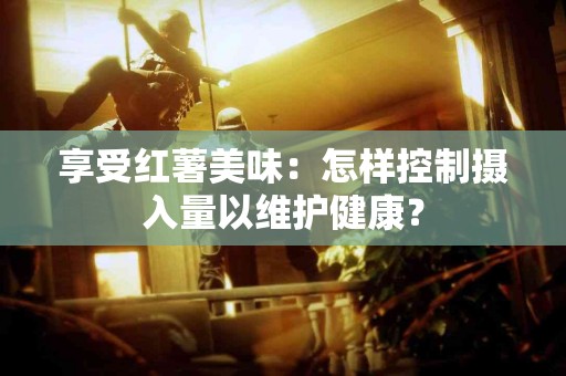 享受红薯美味：怎样控制摄入量以维护健康？