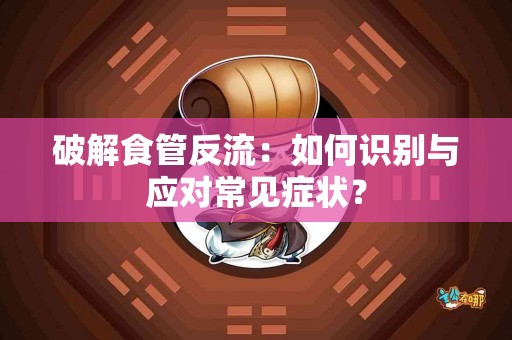 破解食管反流：如何识别与应对常见症状？