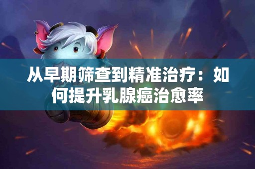 从早期筛查到精准治疗：如何提升乳腺癌治愈率