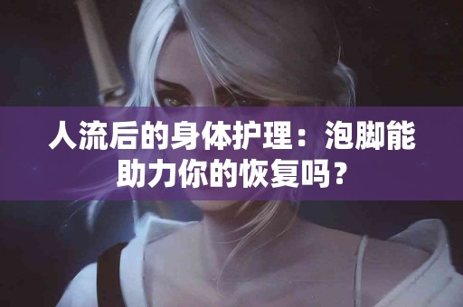 人流后的身体护理：泡脚能助力你的恢复吗？