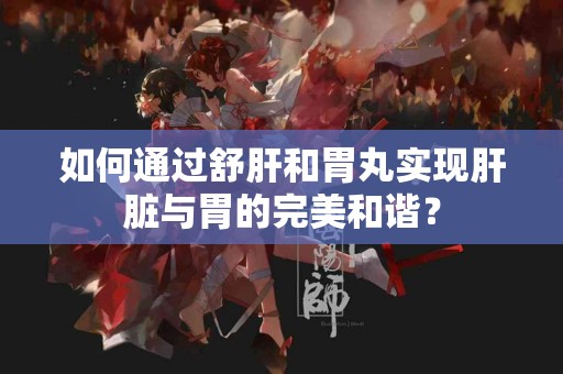如何通过舒肝和胃丸实现肝脏与胃的完美和谐？