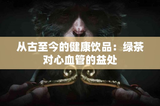 从古至今的健康饮品：绿茶对心血管的益处