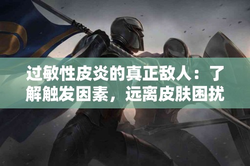 过敏性皮炎的真正敌人：了解触发因素，远离皮肤困扰