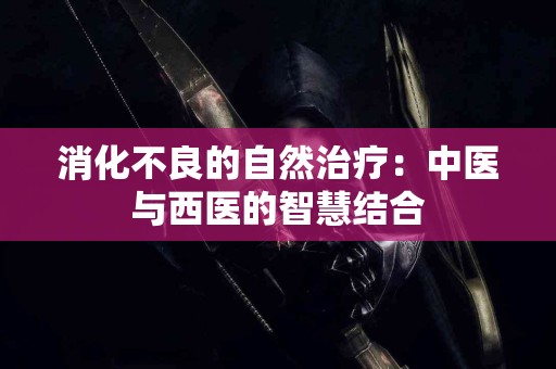 消化不良的自然治疗：中医与西医的智慧结合