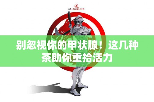 别忽视你的甲状腺！这几种茶助你重拾活力