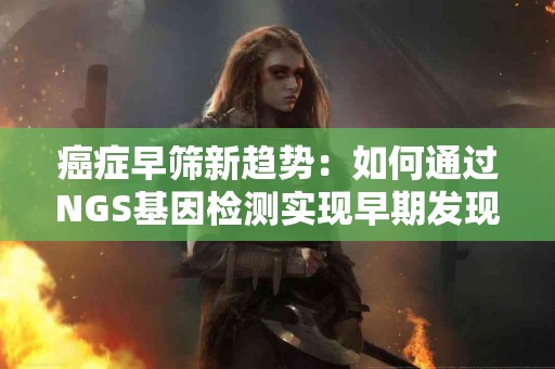 癌症早筛新趋势：如何通过NGS基因检测实现早期发现