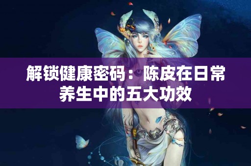 解锁健康密码：陈皮在日常养生中的五大功效