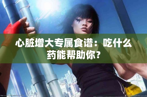 心脏增大专属食谱：吃什么药能帮助你？