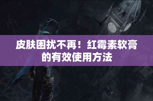 皮肤困扰不再！红霉素软膏的有效使用方法