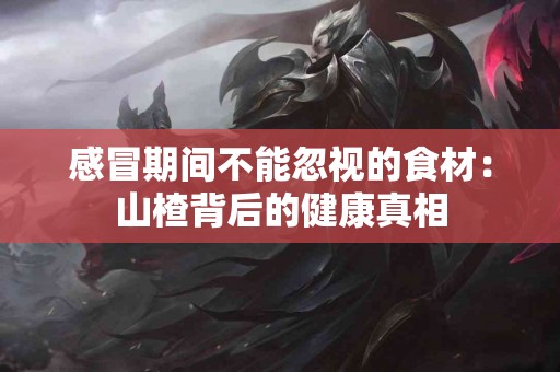 感冒期间不能忽视的食材：山楂背后的健康真相