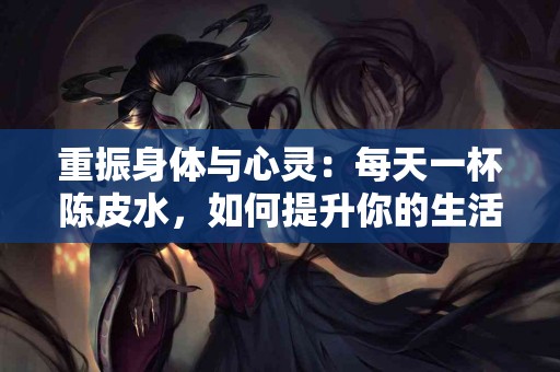 重振身体与心灵：每天一杯陈皮水，如何提升你的生活质量