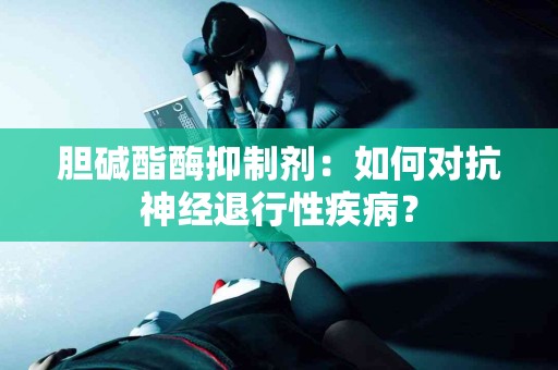 胆碱酯酶抑制剂：如何对抗神经退行性疾病？