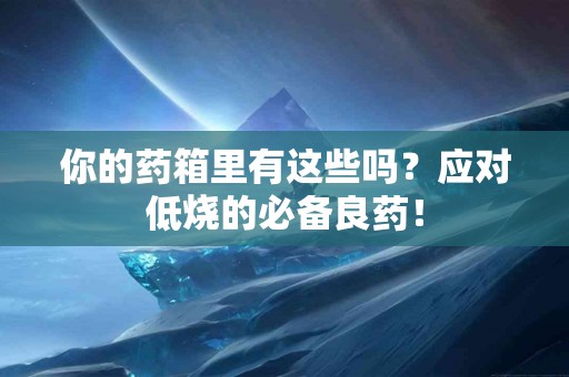 你的药箱里有这些吗？应对低烧的必备良药！