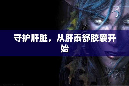 守护肝脏，从肝泰舒胶囊开始