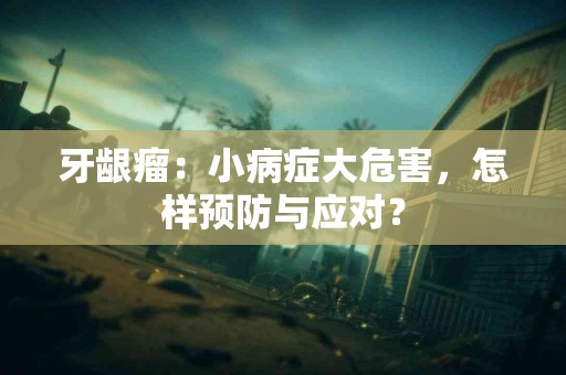 牙龈瘤：小病症大危害，怎样预防与应对？