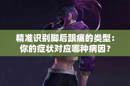 精准识别脚后跟痛的类型：你的症状对应哪种病因？