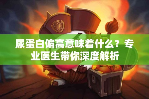 尿蛋白偏高意味着什么？专业医生带你深度解析