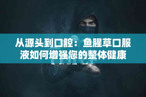 从源头到口腔：鱼腥草口服液如何增强您的整体健康