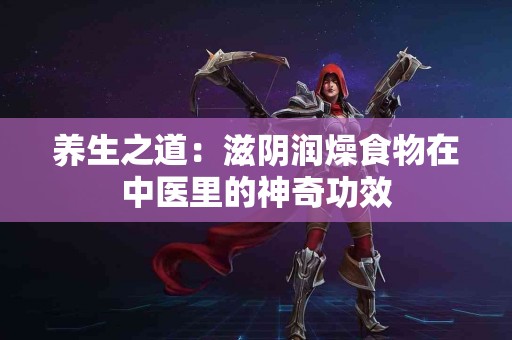 养生之道：滋阴润燥食物在中医里的神奇功效