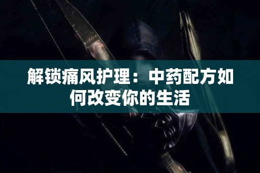 解锁痛风护理：中药配方如何改变你的生活