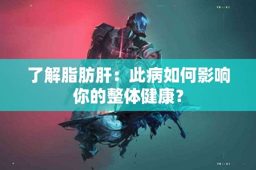 了解脂肪肝：此病如何影响你的整体健康？