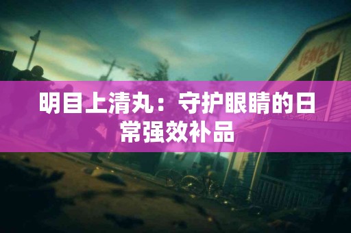 明目上清丸：守护眼睛的日常强效补品