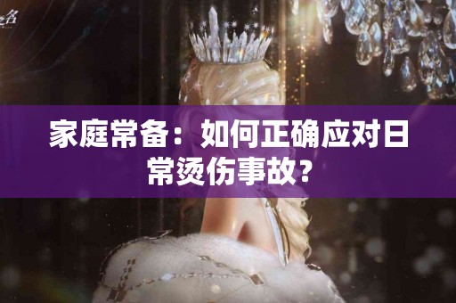 家庭常备：如何正确应对日常烫伤事故？