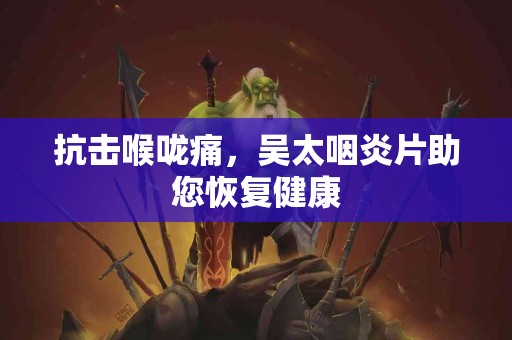 抗击喉咙痛，吴太咽炎片助您恢复健康